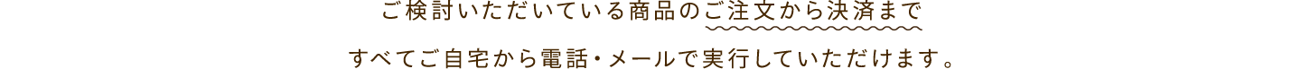 ご検討いただいている商品のご注文から決済まですべてご自宅から電話・メールで実行していただけます。